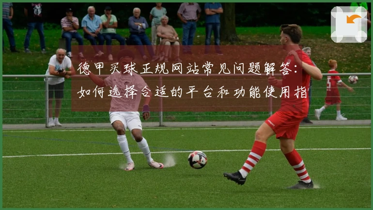 德甲买球正规网站常见问题解答：如何选择合适的平台和功能使用指南